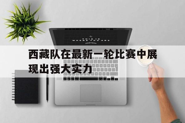 乐鱼体育官方网站-西藏队在最新一轮比赛中展现出强大实力对吗